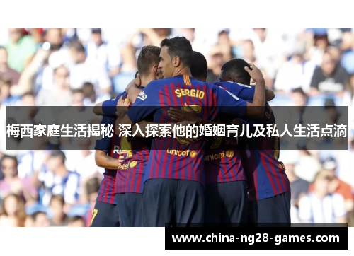 梅西家庭生活揭秘 深入探索他的婚姻育儿及私人生活点滴