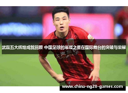 武磊五大辉煌成就回顾 中国足球的璀璨之星在国际舞台的突破与荣耀