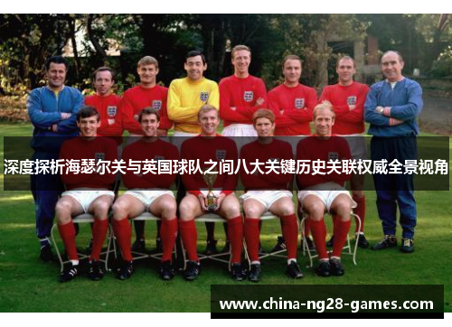 深度探析海瑟尔关与英国球队之间八大关键历史关联权威全景视角