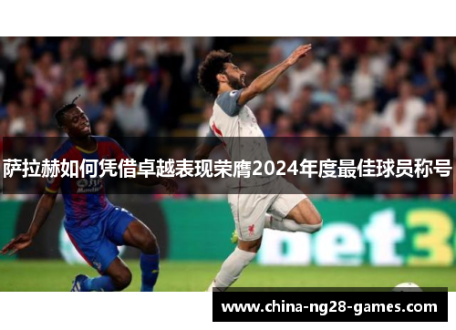萨拉赫如何凭借卓越表现荣膺2024年度最佳球员称号 萨拉赫如何凭借卓越表现荣膺2024年度最佳球员称号