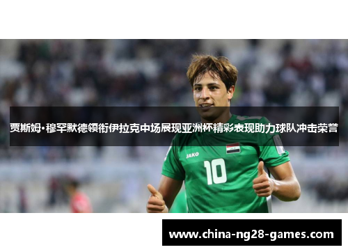 贾斯姆·穆罕默德领衔伊拉克中场展现亚洲杯精彩表现助力球队冲击荣誉